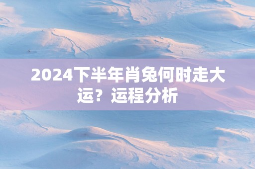 2025下半年肖兔何时走大运？运程分析
