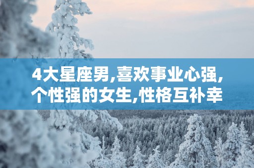 4大星座男,喜欢事业心强,个性强的女生,性格互补幸福永久