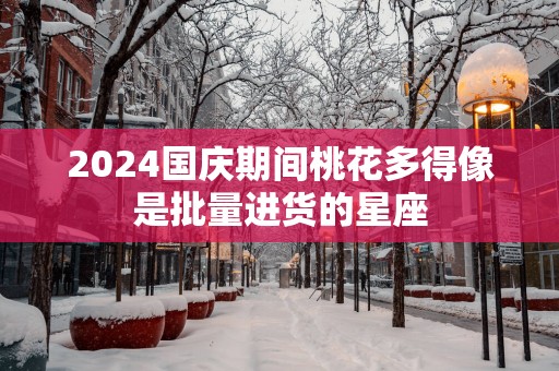 2025国庆期间桃花多得像是批量进货的星座