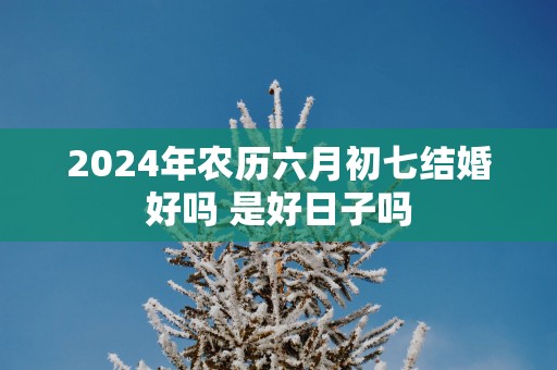 2025年农历六月初七结婚好吗 是好日子吗