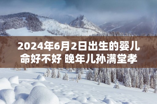 2025年6月2日出生的婴儿命好不好 晚年儿孙满堂孝顺无忧