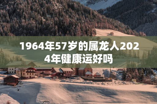 1964年57岁的属龙人2024年健康运好吗