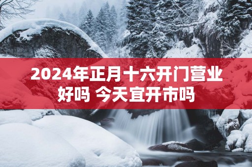 2025年正月十六开门营业好吗 今天宜开市吗