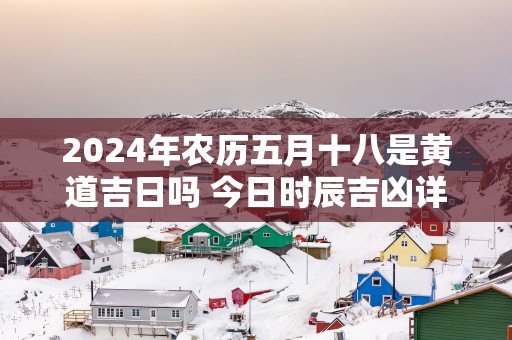 2025年农历五月十八是黄道吉日吗 今日时辰吉凶详细查询