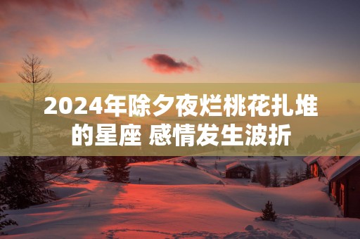 2025年除夕夜烂桃花扎堆的星座 感情发生波折