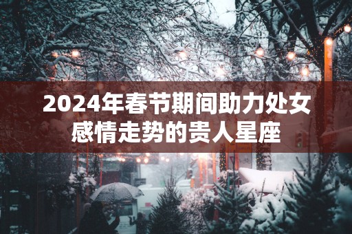 2025年春节期间助力处女感情走势的贵人星座
