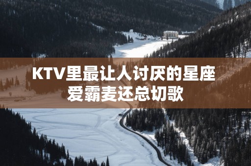 KTV里最让人讨厌的星座 爱霸麦还总切歌