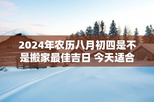 2025年农历八月初四是不是搬家最佳吉日 今天适合搬新家吗