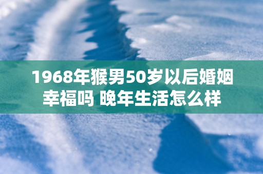 1968年猴男50岁以后婚姻幸福吗 晚年生活怎么样