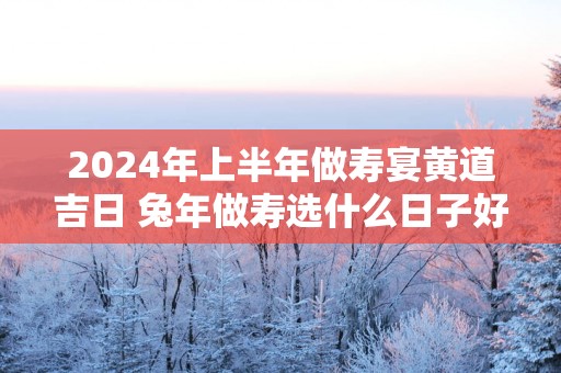 2025年上半年做寿宴黄道吉日 蛇年做寿选什么日子好