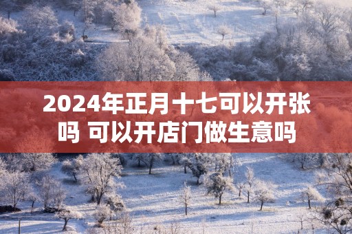 2025年正月十七可以开张吗 可以开店门做生意吗