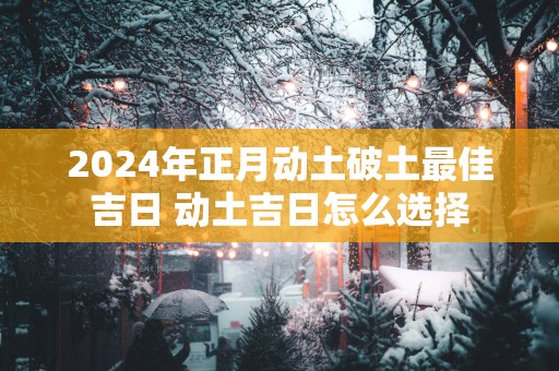 2025年正月动土破土最佳吉日 动土吉日怎么选择