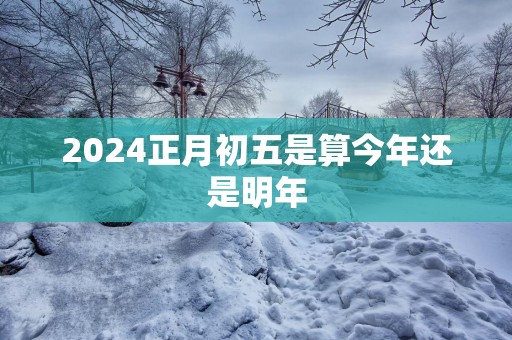 2025正月初五是算今年还是明年