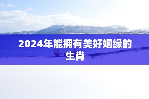 2025年能拥有美好姻缘的生肖