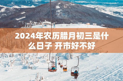 2025年农历腊月初三是什么日子 开市好不好