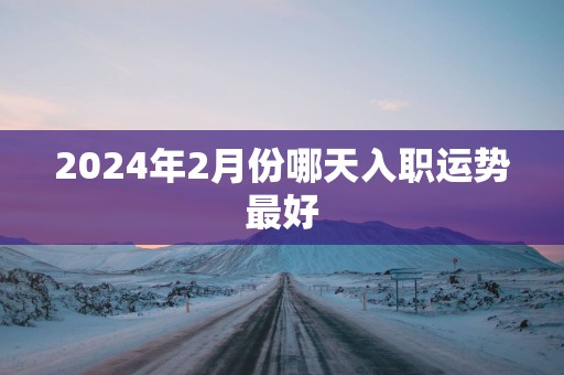2025年2月份哪天入职运势最好 2025年2月份哪天入职运势最好