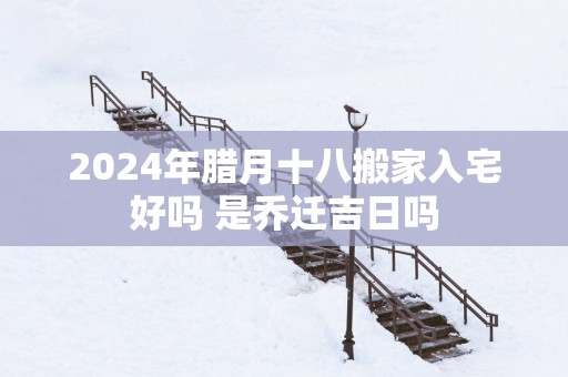 2025年腊月十八搬家入宅好吗 是乔迁吉日吗