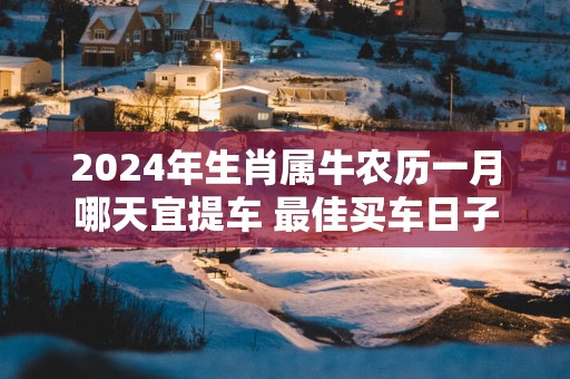 2025年生肖属牛农历一月哪天宜提车 最佳买车日子
