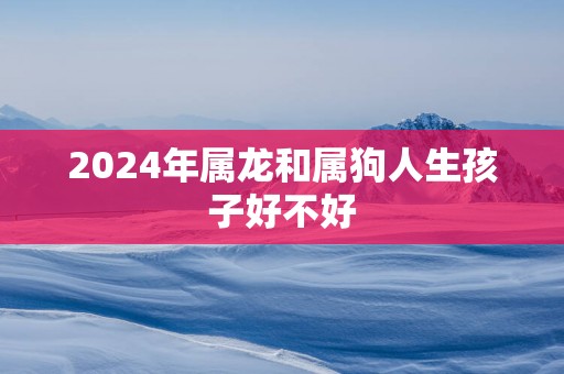 2025年属龙和属狗人生孩子好不好