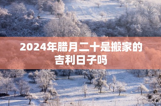 2025年腊月二十是搬家的吉利日子吗