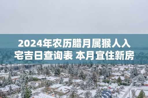 2025年农历腊月属猴人入宅吉日查询表 本月宜住新房好日子推荐