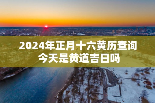 2025年正月十六黄历查询 今天是黄道吉日吗