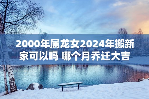 2000年属龙女2024年搬新家可以吗 哪个月乔迁大吉