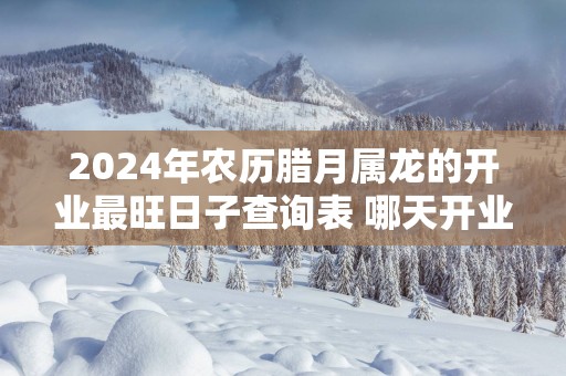 2024年农历腊月属龙的开业最旺日子查询表 哪天开业最顺利