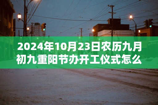 2025年10月23日农历九月初九重阳节办开工仪式怎么样 这天开工会顺利吗