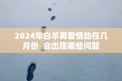 2025年白羊男爱情劫在几月份  会出现哪些问题