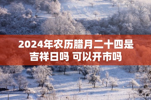 2025年农历腊月二十四是吉祥日吗 可以开市吗