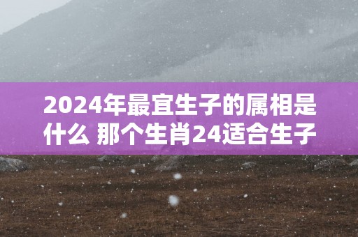 2025年最宜生子的属相是什么 那个生肖24适合生子