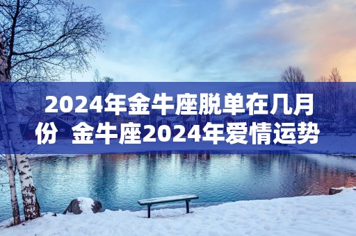 2025年金牛座脱单在几月份  金牛座2025年爱情运势