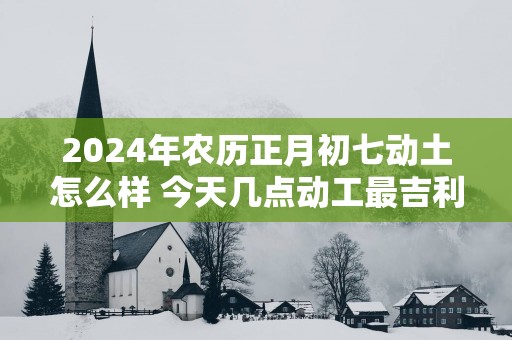 2025年农历正月初七动土怎么样 今天几点动工最吉利
