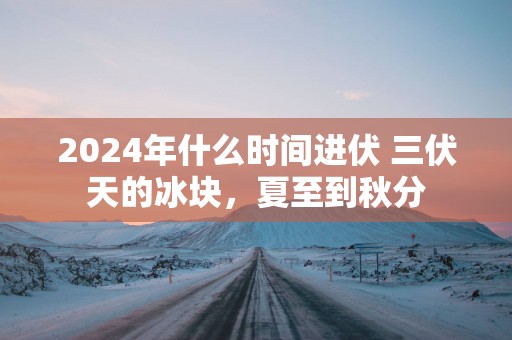 2025年什么时间进伏 三伏天的冰块，夏至到秋分