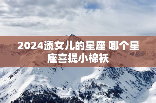 2025添女儿的星座 哪个星座喜提小棉袄