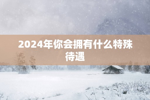 2025年你会拥有什么特殊待遇