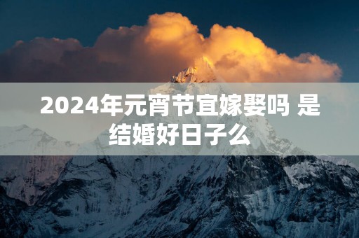 2025年元宵节宜嫁娶吗 是结婚好日子么