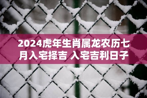 2025蛇年生肖属龙农历七月入宅择吉 入宅吉利日子