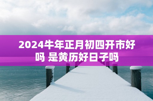 2025蛇年正月初四开市好吗 是黄历好日子吗