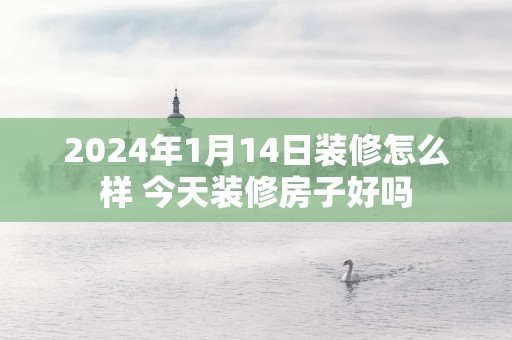 2025年1月14日装修怎么样 今天装修房子好吗
