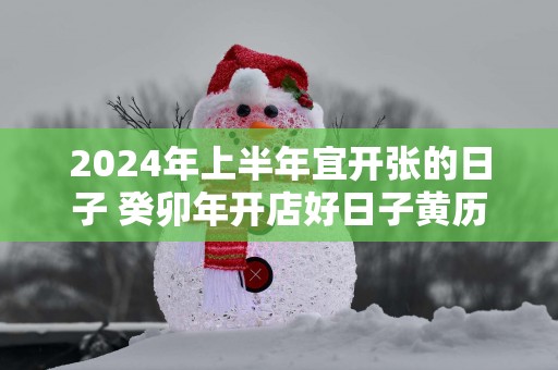 2025年上半年宜开张的日子 癸卯年开店好日子黄历查询