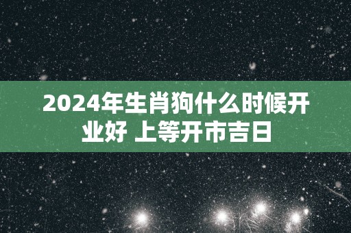 2025年生肖狗什么时候开业好 上等开市吉日