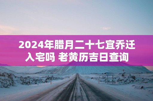 2024年腊月二十七宜乔迁入宅吗 老黄历吉日查询