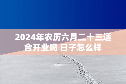 2024年农历六月二十三适合开业吗 日子怎么样