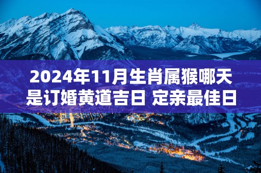 2024年11月生肖属猴哪天是订婚黄道吉日 定亲最佳日子查询