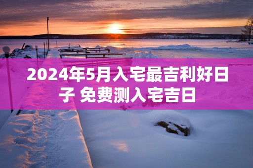 2025年5月入宅最吉利好日子 免费测入宅吉日