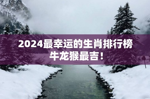 2025最幸运的生肖排行榜 牛龙猴最吉！