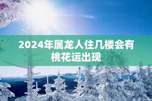 2025年属龙人住几楼会有桃花运出现