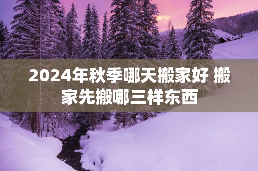 2025年秋季哪天搬家好 搬家先搬哪三样东西